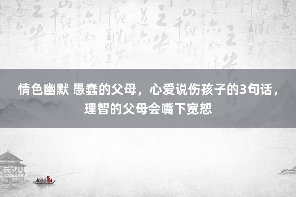 情色幽默 愚蠢的父母，心爱说伤孩子的3句话，理智的父母会嘴下宽恕