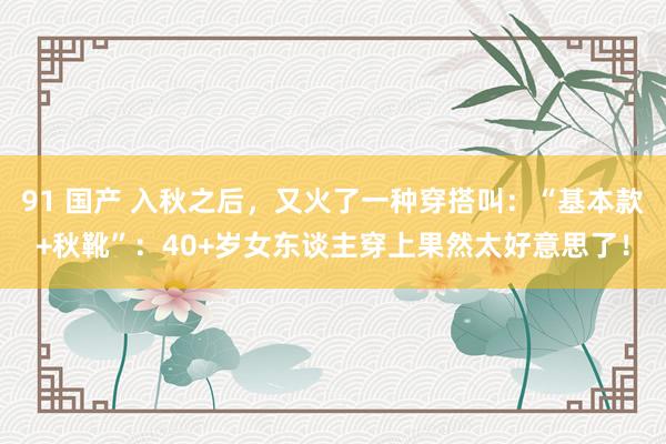 91 国产 入秋之后，又火了一种穿搭叫：“基本款+秋靴”：40+岁女东谈主穿上果然太好意思了！