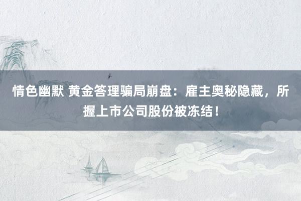 情色幽默 黄金答理骗局崩盘：雇主奥秘隐藏，所握上市公司股份被冻结！