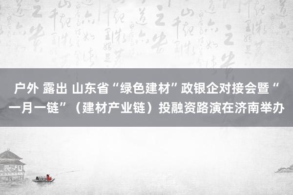 户外 露出 山东省“绿色建材”政银企对接会暨“一月一链”（建材产业链）投融资路演在济南举办