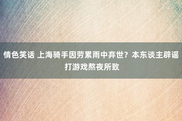 情色笑话 上海骑手因劳累雨中弃世？本东谈主辟谣 打游戏熬夜所致