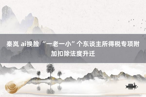 秦岚 ai换脸 “一老一小”个东谈主所得税专项附加扣除法度升迁