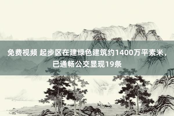 免费视频 起步区在建绿色建筑约1400万平素米，已通畅公交显现19条