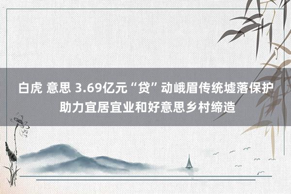 白虎 意思 3.69亿元“贷”动峨眉传统墟落保护 助力宜居宜业和好意思乡村缔造