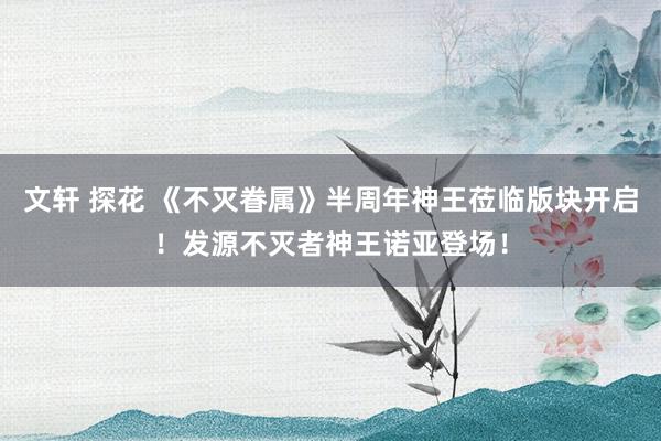 文轩 探花 《不灭眷属》半周年神王莅临版块开启！发源不灭者神王诺亚登场！