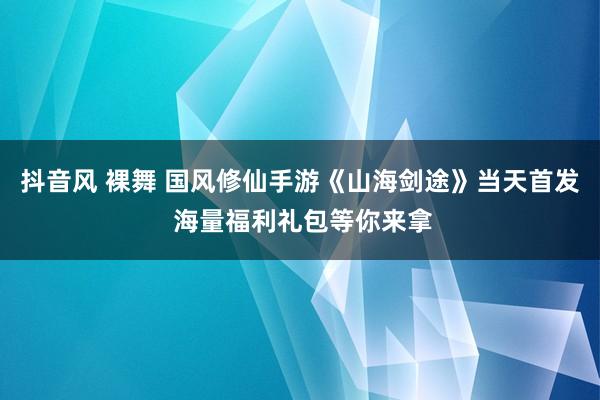 抖音风 裸舞 国风修仙手游《山海剑途》当天首发 海量福利礼包等你来拿