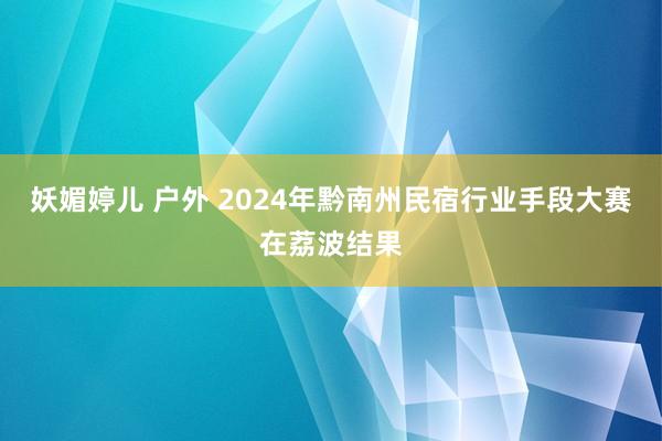 妖媚婷儿 户外 2024年黔南州民宿行业手段大赛在荔波结果