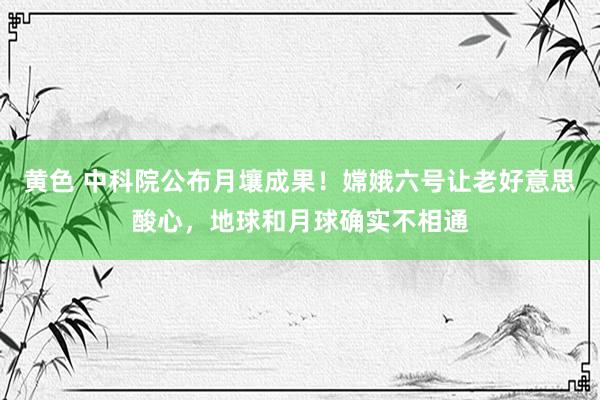 黄色 中科院公布月壤成果！嫦娥六号让老好意思酸心，地球和月球确实不相通