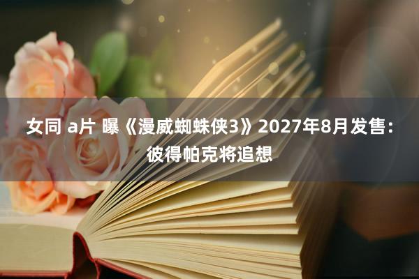 女同 a片 曝《漫威蜘蛛侠3》2027年8月发售：彼得帕克将追想