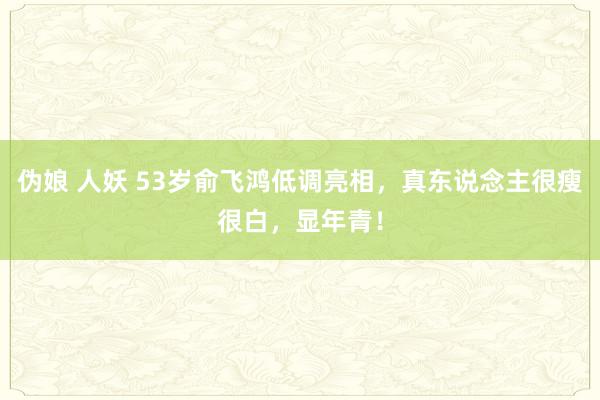 伪娘 人妖 53岁俞飞鸿低调亮相，真东说念主很瘦很白，显年青！