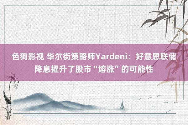 色狗影视 华尔街策略师Yardeni：好意思联储降息擢升了股市“熔涨”的可能性