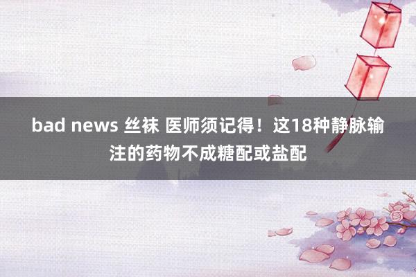 bad news 丝袜 医师须记得！这18种静脉输注的药物不成糖配或盐配