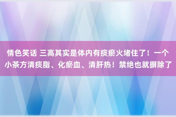 情色笑话 三高其实是体内有痰瘀火堵住了！一个小茶方清痰脂、化瘀血、清肝热！禁绝也就摒除了