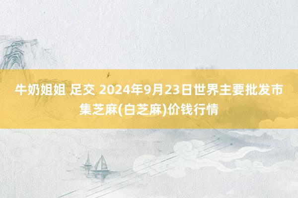 牛奶姐姐 足交 2024年9月23日世界主要批发市集芝麻(白芝麻)价钱行情