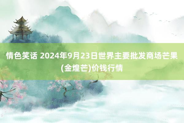 情色笑话 2024年9月23日世界主要批发商场芒果(金煌芒)价钱行情