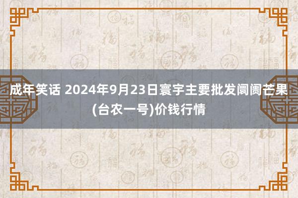 成年笑话 2024年9月23日寰宇主要批发阛阓芒果(台农一号)价钱行情