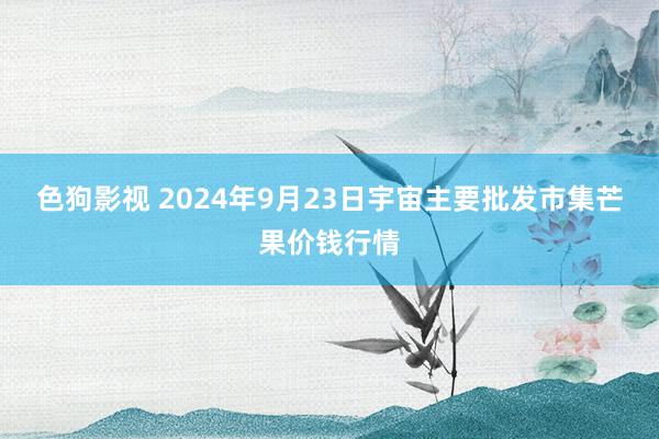 色狗影视 2024年9月23日宇宙主要批发市集芒果价钱行情