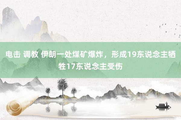 电击 调教 伊朗一处煤矿爆炸，形成19东说念主牺牲17东说念主受伤