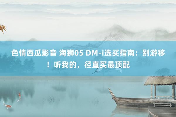 色情西瓜影音 海狮05 DM-i选买指南：别游移！听我的，径直买最顶配