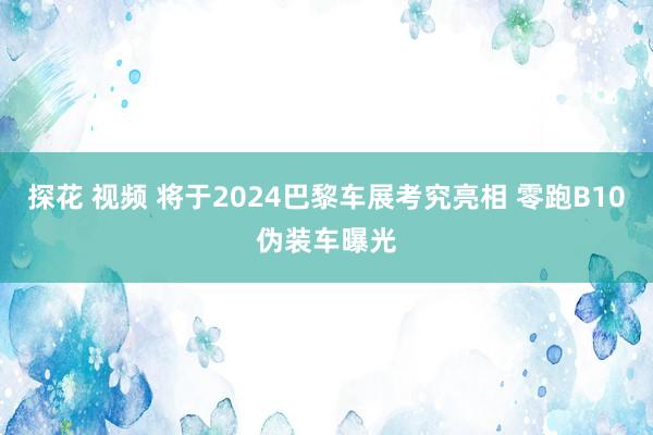 探花 视频 将于2024巴黎车展考究亮相 零跑B10伪装车曝光