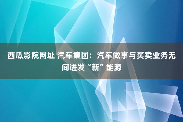 西瓜影院网址 汽车集团：汽车做事与买卖业务无间迸发“新”能源