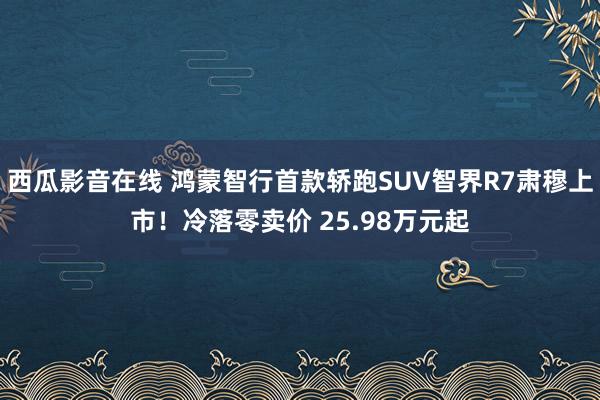 西瓜影音在线 鸿蒙智行首款轿跑SUV智界R7肃穆上市！冷落零卖价 25.98万元起