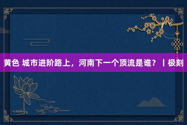 黄色 城市进阶路上，河南下一个顶流是谁？丨极刻