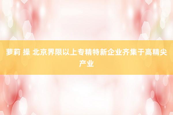 萝莉 操 北京界限以上专精特新企业齐集于高精尖产业