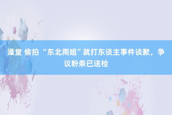 澡堂 偷拍 “东北雨姐”就打东谈主事件谈歉，争议粉条已送检