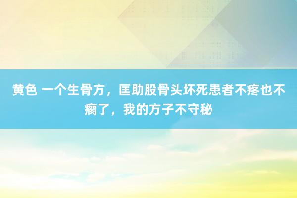 黄色 一个生骨方，匡助股骨头坏死患者不疼也不瘸了，我的方子不守秘