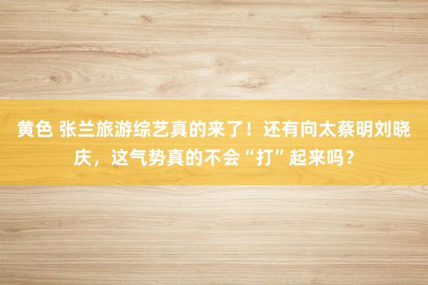 黄色 张兰旅游综艺真的来了！还有向太蔡明刘晓庆，这气势真的不会“打”起来吗？