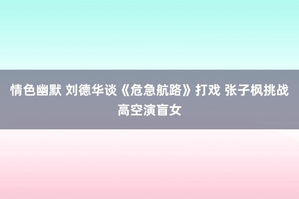 情色幽默 刘德华谈《危急航路》打戏 张子枫挑战高空演盲女