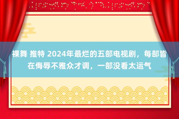 裸舞 推特 2024年最烂的五部电视剧，每部皆在侮辱不雅众才调，一部没看太运气