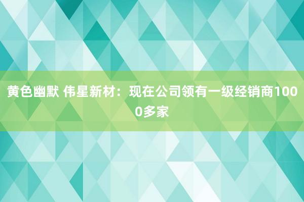 黄色幽默 伟星新材：现在公司领有一级经销商1000多家