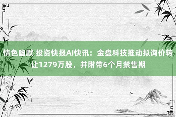 情色幽默 投资快报AI快讯：金盘科技推动拟询价转让1279万股，并附带6个月禁售期