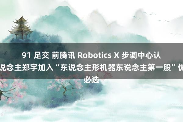 91 足交 前腾讯 Robotics X 步调中心认真东说念主郑宇加入“东说念主形机器东说念主第一股”优必选