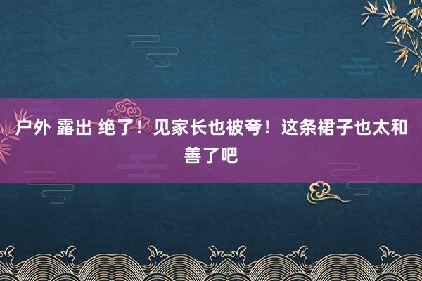 户外 露出 绝了！见家长也被夸！这条裙子也太和善了吧