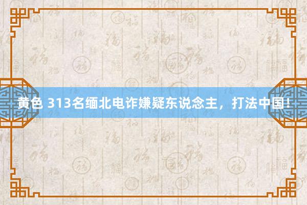 黄色 313名缅北电诈嫌疑东说念主，打法中国！