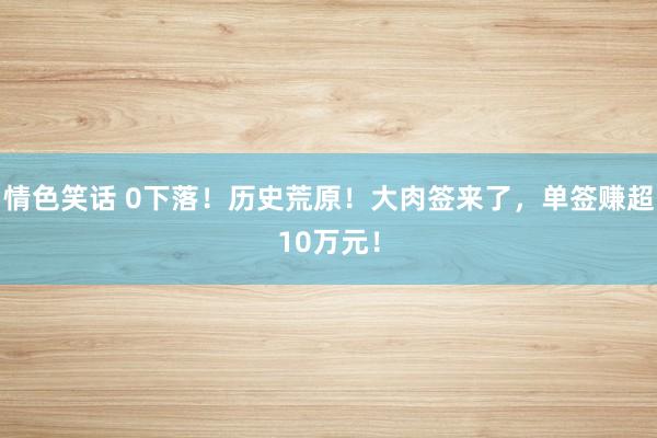 情色笑话 0下落！历史荒原！大肉签来了，单签赚超10万元！