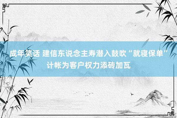 成年笑话 建信东说念主寿潜入鼓吹“就寝保单”计帐为客户权力添砖加瓦