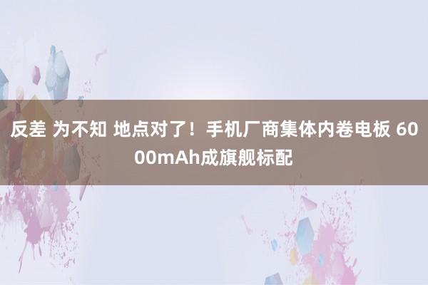 反差 为不知 地点对了！手机厂商集体内卷电板 6000mAh成旗舰标配