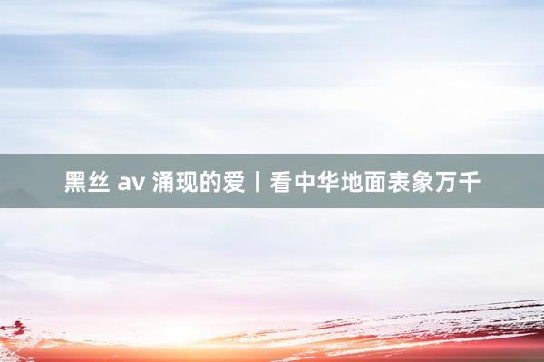 黑丝 av 涌现的爱丨看中华地面表象万千