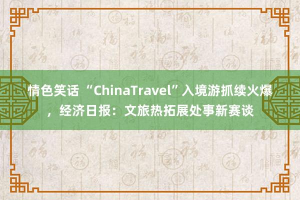 情色笑话 “China　Travel”入境游抓续火爆，经济日报：文旅热拓展处事新赛谈