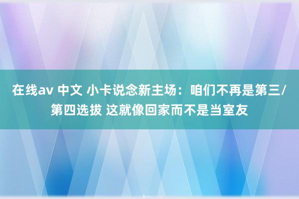 在线av 中文 小卡说念新主场：咱们不再是第三/第四选拔 这就像回家而不是当室友