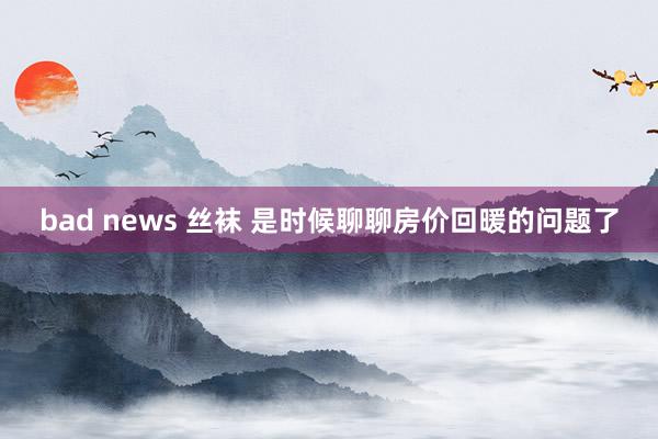 bad news 丝袜 是时候聊聊房价回暖的问题了