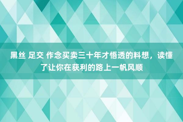 黑丝 足交 作念买卖三十年才悟透的料想，读懂了让你在获利的路上一帆风顺