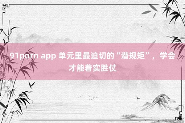 91porn app 单元里最迫切的“潜规矩”，学会才能着实胜仗