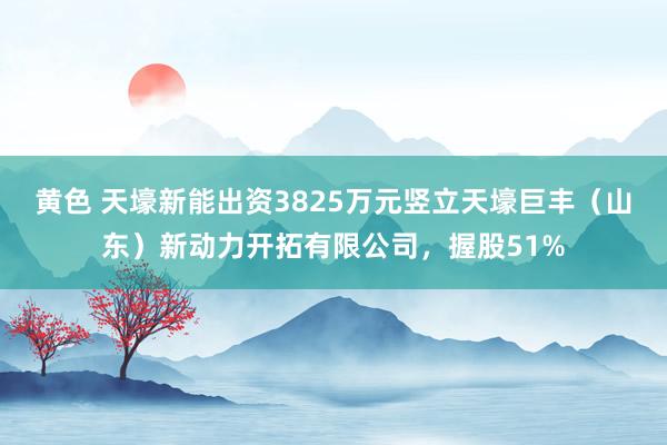 黄色 天壕新能出资3825万元竖立天壕巨丰（山东）新动力开拓有限公司，握股51%