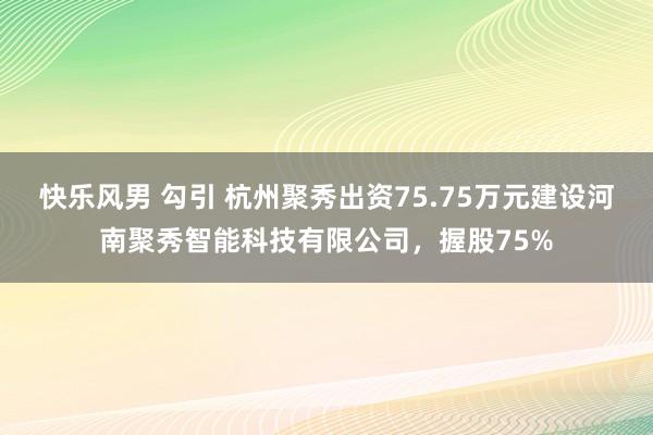 快乐风男 勾引 杭州聚秀出资75.75万元建设河南聚秀智能科技有限公司，握股75%