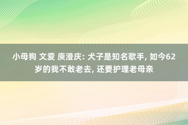 小母狗 文爱 庾澄庆: 犬子是知名歌手， 如今62岁的我不敢老去， 还要护理老母亲